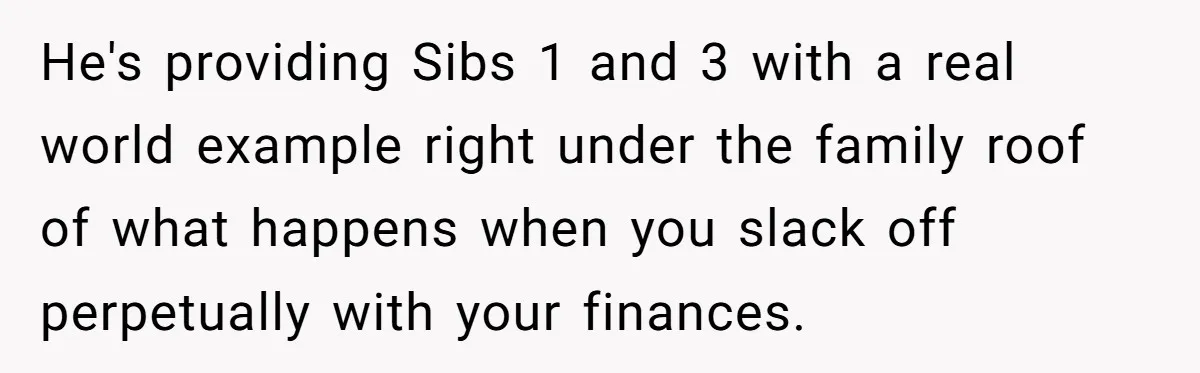 He's providing Sibs 1 and 3 with a real world example right under the family roof of what happens when you slack off perpetually with your finances.
