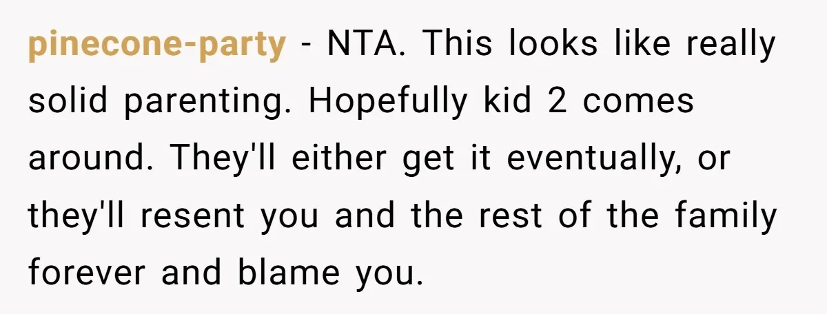 pinecone-party − NTA. This looks like really solid parenting. Hopefully kid 2 comes around. They'll either get it eventually, or they'll resent you and the rest of the family forever...