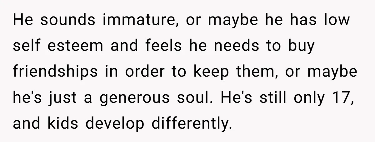 He sounds immature, or maybe he has low self esteem and feels he needs to buy friendships in order to keep them, or maybe he's just a generous soul. He's...