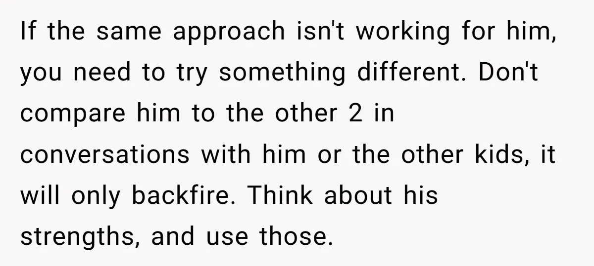 If the same approach isn't working for him, you need to try something different. Don't compare him to the other 2 in conversations with him or the other kids, it...
