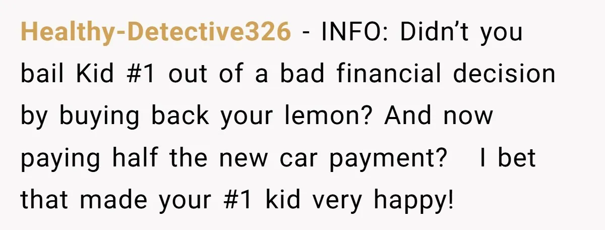 Healthy-Detective326 − INFO: Didn’t you bail Kid #1 out of a bad financial decision by buying back your lemon? And now paying half the new car payment? I bet that...