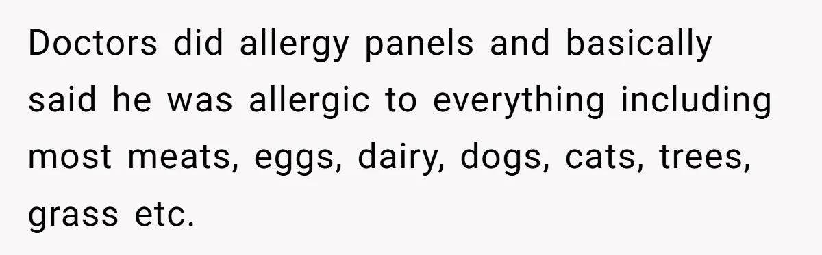 Doctors did allergy panels and basically said he was allergic to everything including most meats, eggs, dairy, dogs, cats, trees, grass etc.
