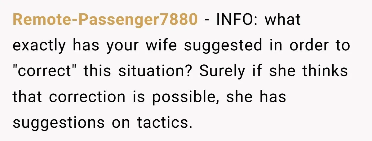 Remote-Passenger7880 − INFO: what exactly has your wife suggested in order to "correct" this situation? Surely if she thinks that correction is possible, she has suggestions on tactics.