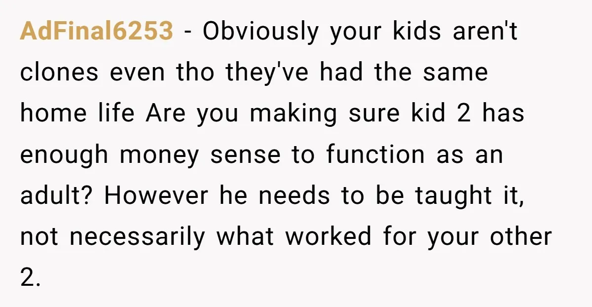 AdFinal6253 − Obviously your kids aren't clones even tho they've had the same home life Are you making sure kid 2 has enough money sense to function as an adult?...