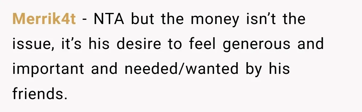 Merrik4t − NTA but the money isn’t the issue, it’s his desire to feel generous and important and needed/wanted by his friends.