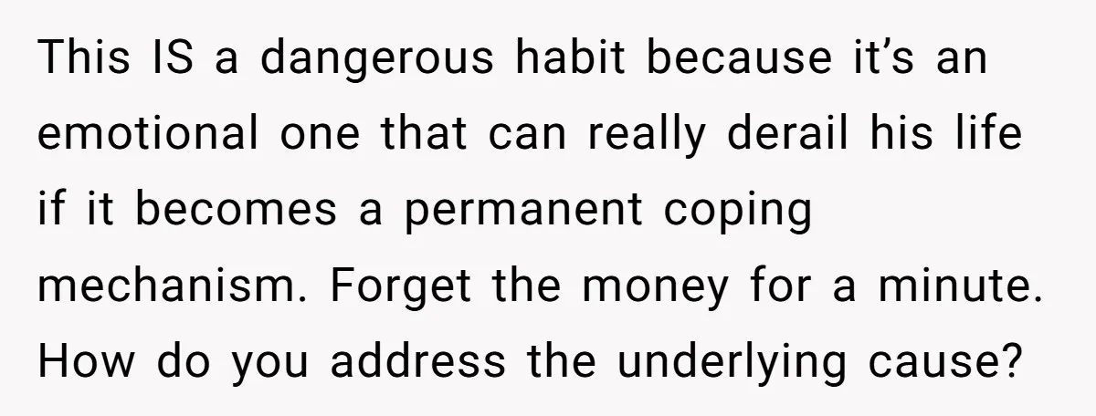 This IS a dangerous habit because it’s an emotional one that can really derail his life if it becomes a permanent coping mechanism. Forget the money for a minute. How...