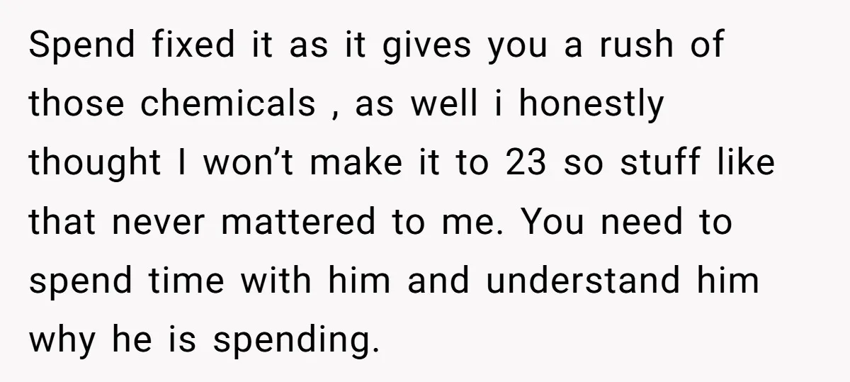 Spend fixed it as it gives you a rush of those chemicals , as well i honestly thought I won’t make it to 23 so stuff like that never mattered...