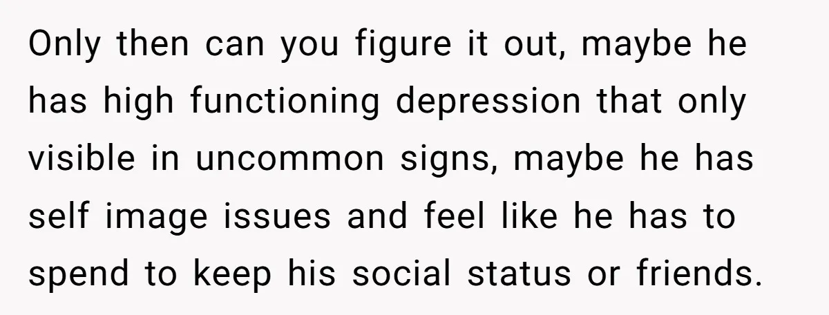 Only then can you figure it out, maybe he has high functioning depression that only visible in uncommon signs, maybe he has self image issues and feel like he has...