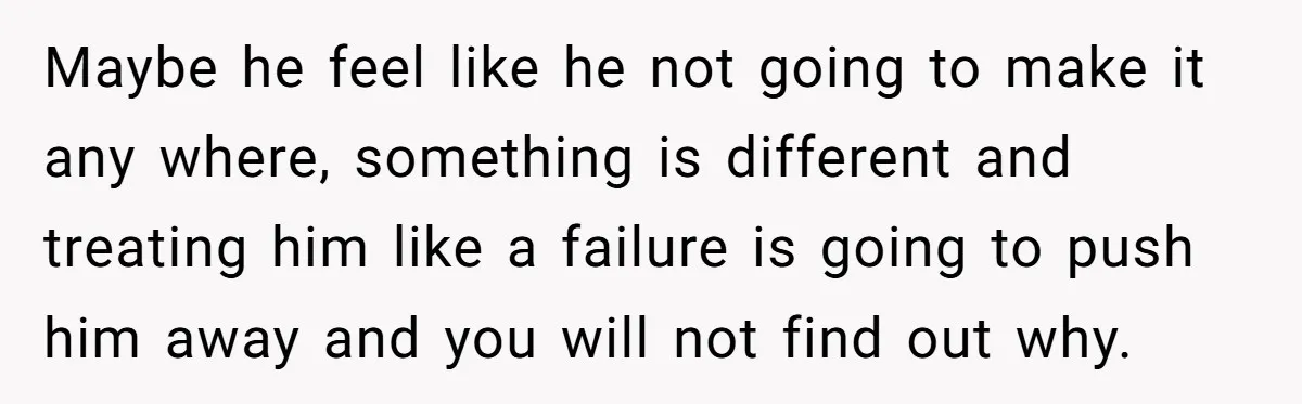 Maybe he feel like he not going to make it any where, something is different and treating him like a failure is going to push him away and you will...