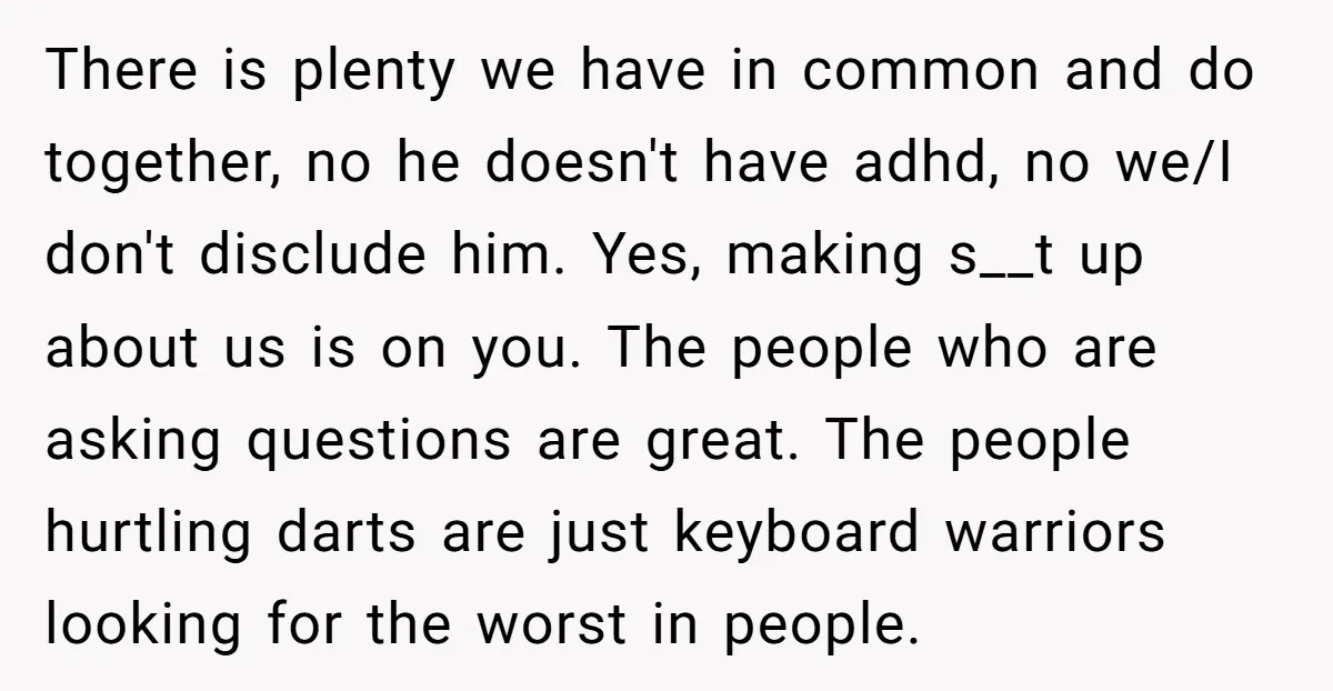 There is plenty we have in common and do together, no he doesn't have adhd, no we/I don't disclude him. Yes, making s__t up about us is on you. The...