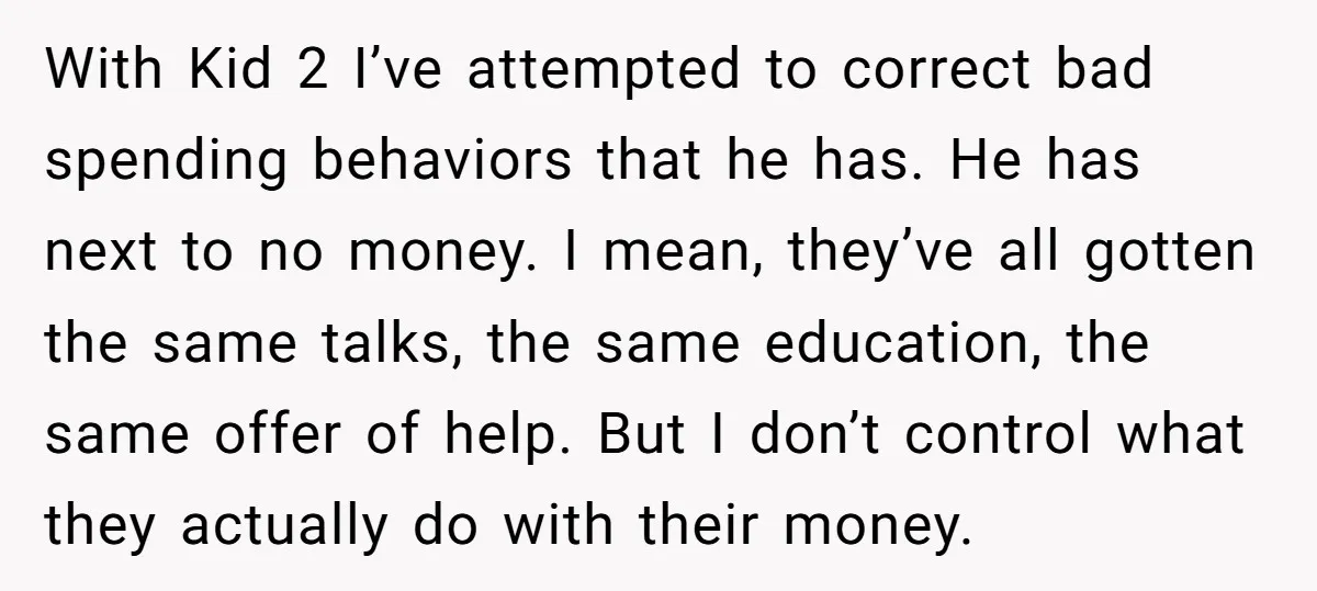 With Kid 2 I’ve attempted to correct bad spending behaviors that he has. He has next to no money. I mean, they’ve all gotten the same talks, the same education,...