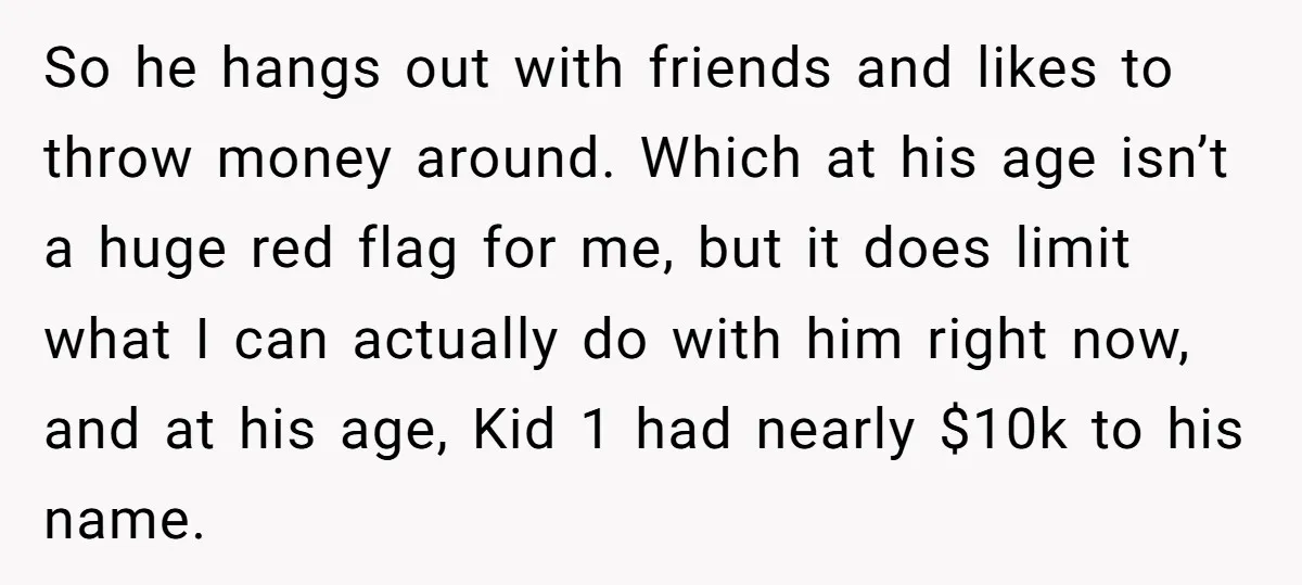 So he hangs out with friends and likes to throw money around. Which at his age isn’t a huge red flag for me, but it does limit what I can...