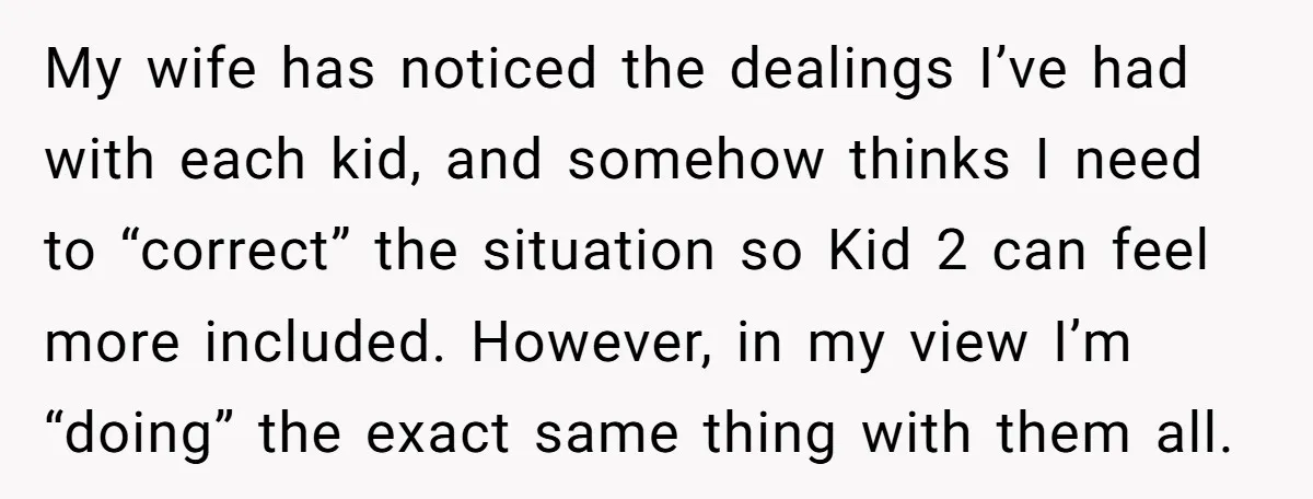 My wife has noticed the dealings I’ve had with each kid, and somehow thinks I need to “correct” the situation so Kid 2 can feel more included. However, in my...