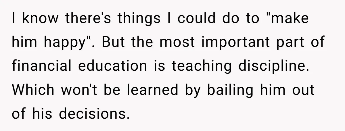 I know there's things I could do to "make him happy". But the most important part of financial education is teaching discipline. Which won't be learned by bailing him out...