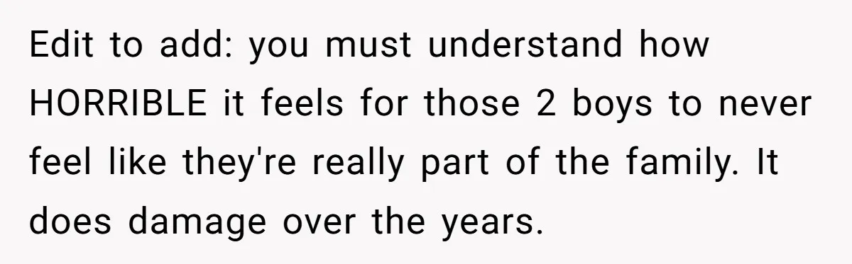 Edit to add: you must understand how HORRIBLE it feels for those 2 boys to never feel like they're really part of the family. It does damage over the years.