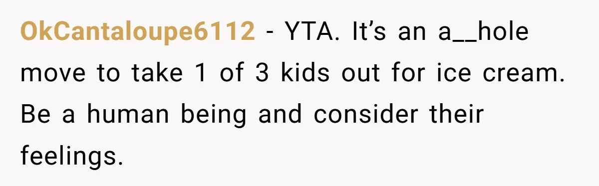 OkCantaloupe6112 − YTA. It’s an a__hole move to take 1 of 3 kids out for ice cream. Be a human being and consider their feelings.