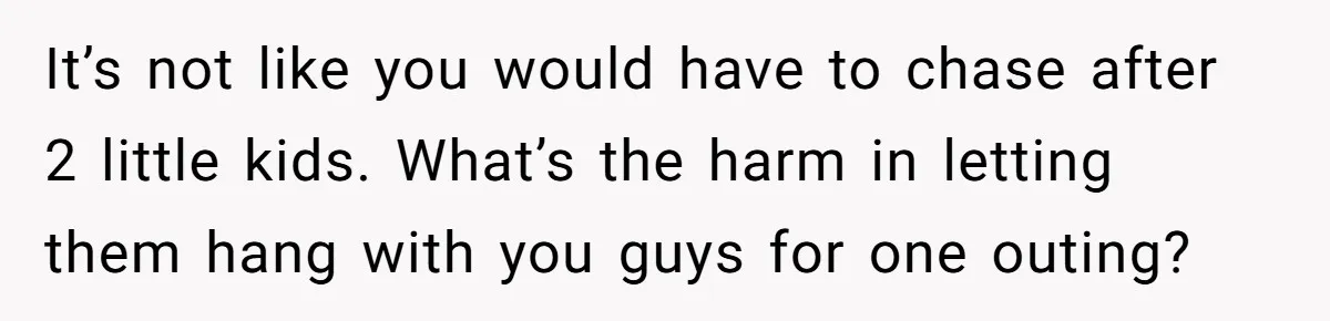 It’s not like you would have to chase after 2 little kids. What’s the harm in letting them hang with you guys for one outing?