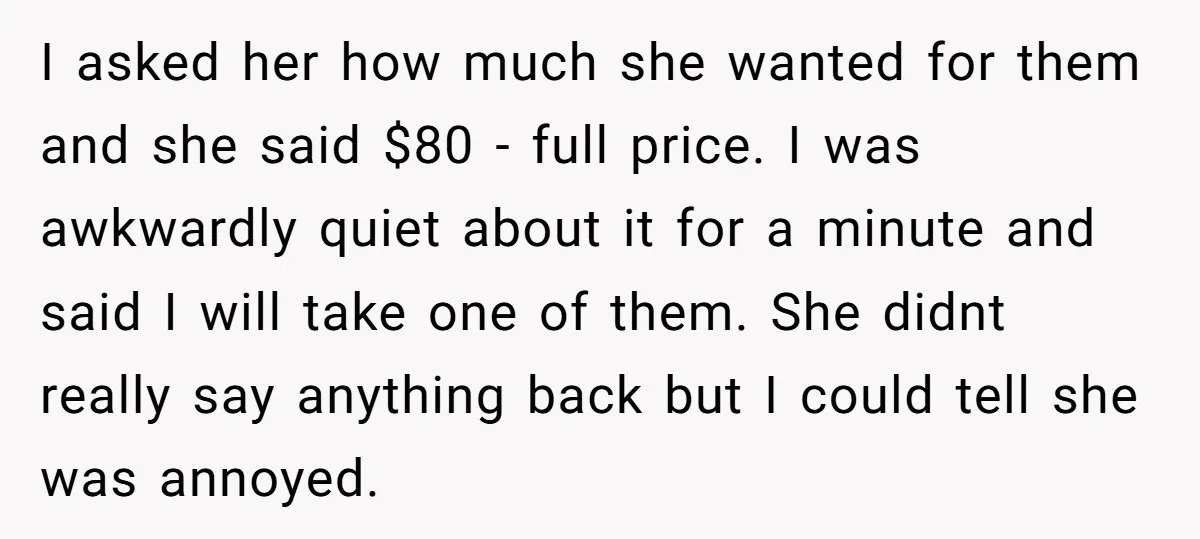 I asked her how much she wanted for them and she said $80 - full price. I was awkwardly quiet about it for a minute and said I will take...