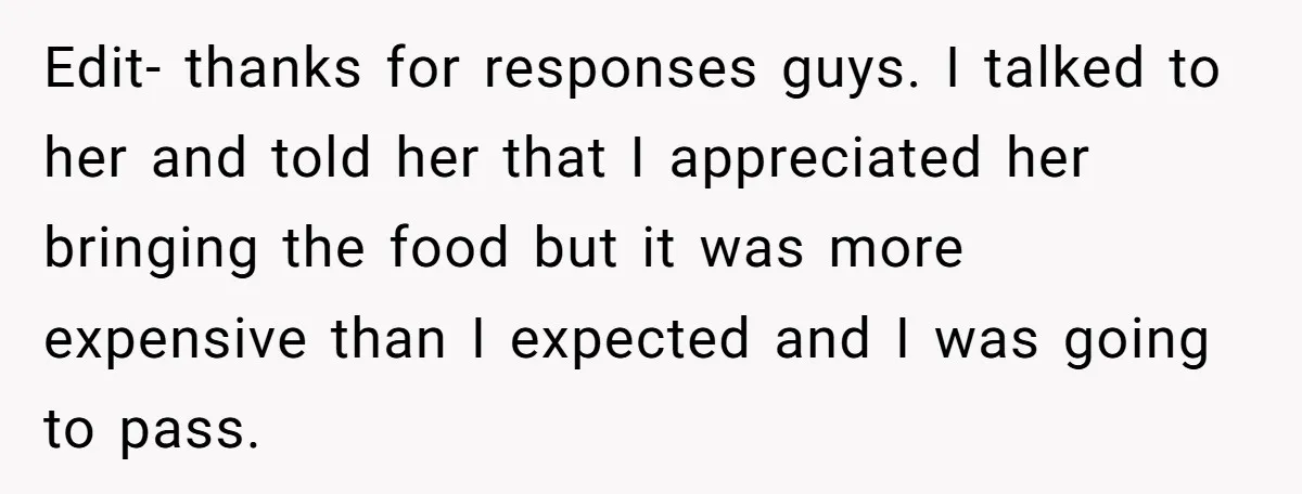 Edit- thanks for responses guys. I talked to her and told her that I appreciated her bringing the food but it was more expensive than I expected and I was...