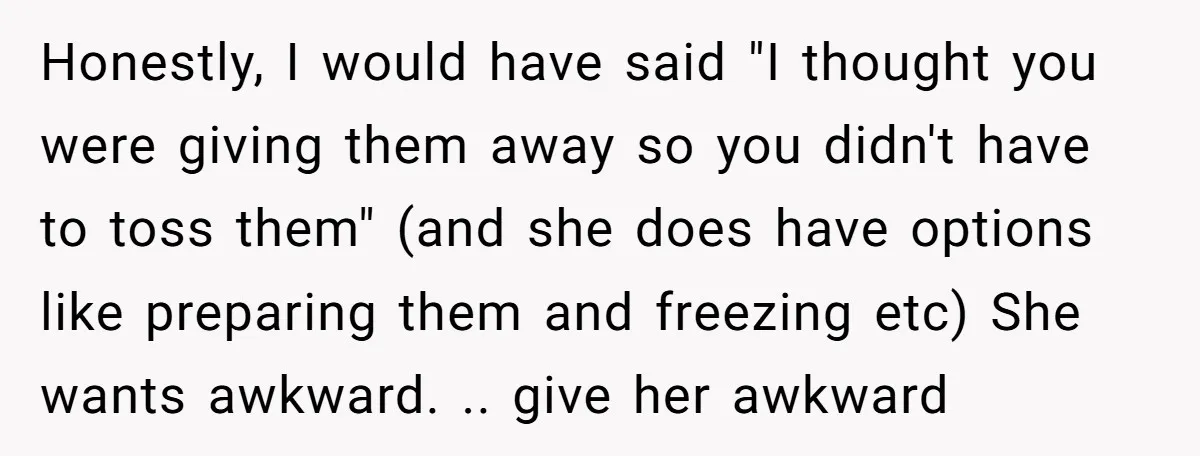 Honestly, I would have said "I thought you were giving them away so you didn't have to toss them" (and she does have options like preparing them and freezing etc)...