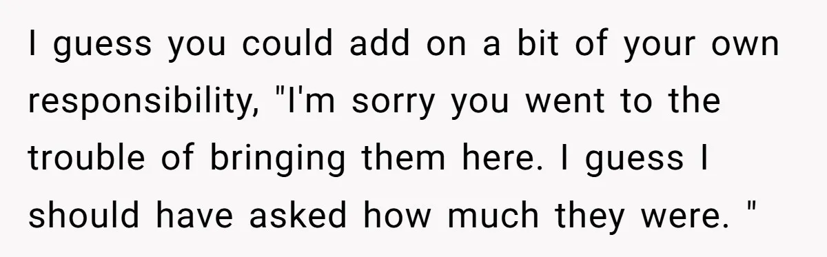 I guess you could add on a bit of your own responsibility, "I'm sorry you went to the trouble of bringing them here. I guess I should have asked how...