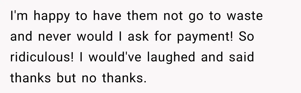 I'm happy to have them not go to waste and never would I ask for payment! So ridiculous! I would've laughed and said thanks but no thanks.