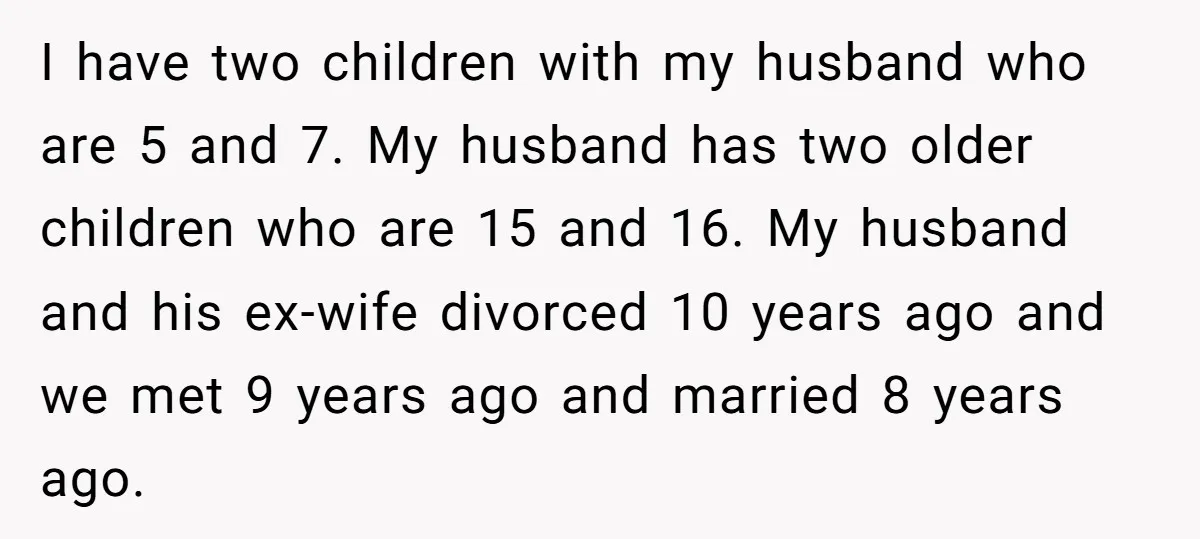 I have two children with my husband who are 5 and 7. My husband has two older children who are 15 and 16. My husband and his ex-wife divorced 10...
