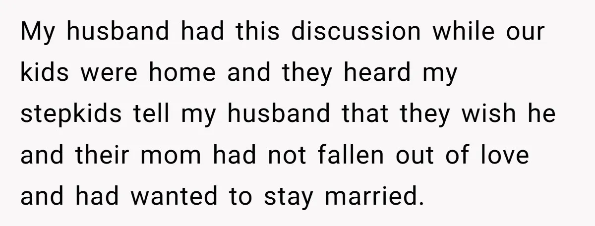My husband had this discussion while our kids were home and they heard my stepkids tell my husband that they wish he and their mom had not fallen out of...