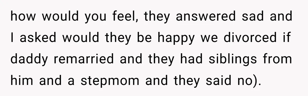 how would you feel, they answered sad and I asked would they be happy we divorced if daddy remarried and they had siblings from him and a stepmom and they...