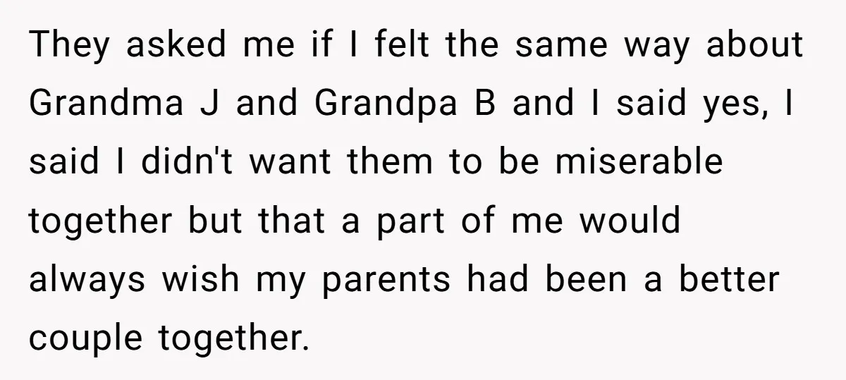 They asked me if I felt the same way about Grandma J and Grandpa B and I said yes, I said I didn't want them to be miserable together but...