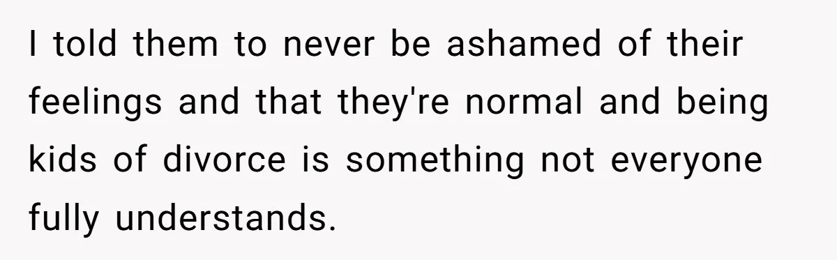 I told them to never be ashamed of their feelings and that they're normal and being kids of divorce is something not everyone fully understands.