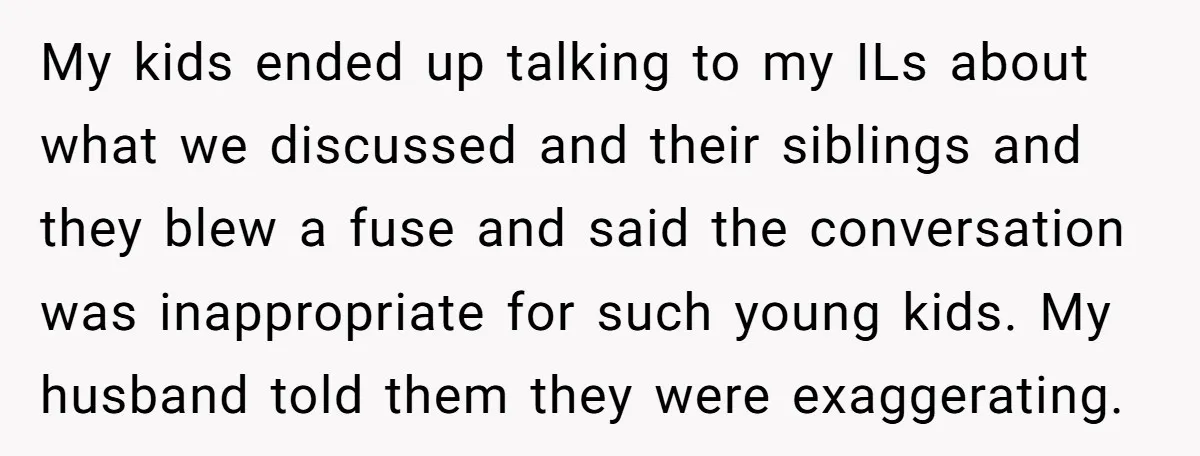 My kids ended up talking to my ILs about what we discussed and their siblings and they blew a fuse and said the conversation was inappropriate for such young kids....
