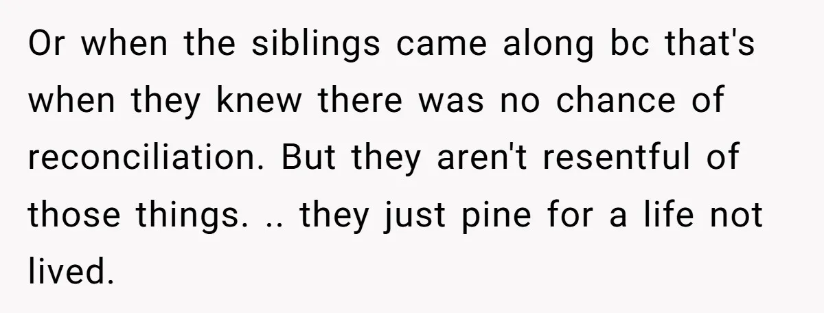 Or when the siblings came along bc that's when they knew there was no chance of reconciliation. But they aren't resentful of those things. .. they just pine for a...