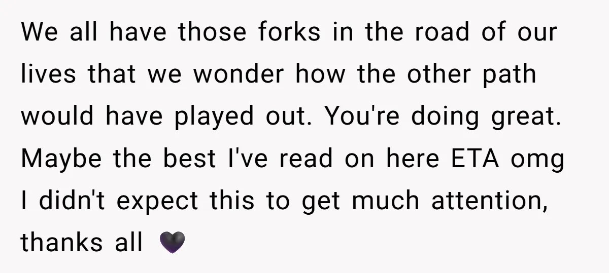 We all have those forks in the road of our lives that we wonder how the other path would have played out. You're doing great. Maybe the best I've read...