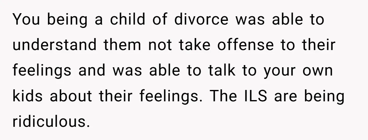 You being a child of divorce was able to understand them not take offense to their feelings and was able to talk to your own kids about their feelings. The...