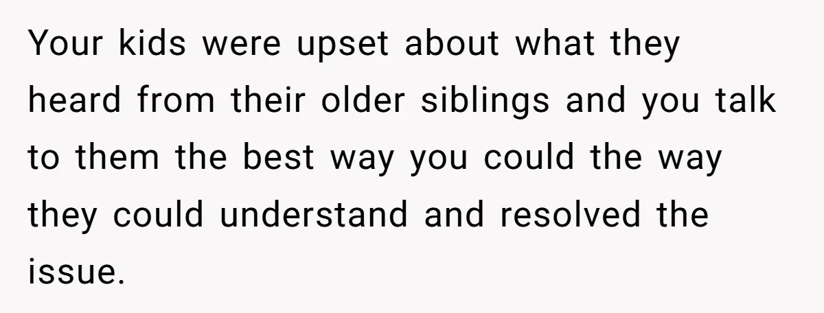 Your kids were upset about what they heard from their older siblings and you talk to them the best way you could the way they could understand and resolved the...