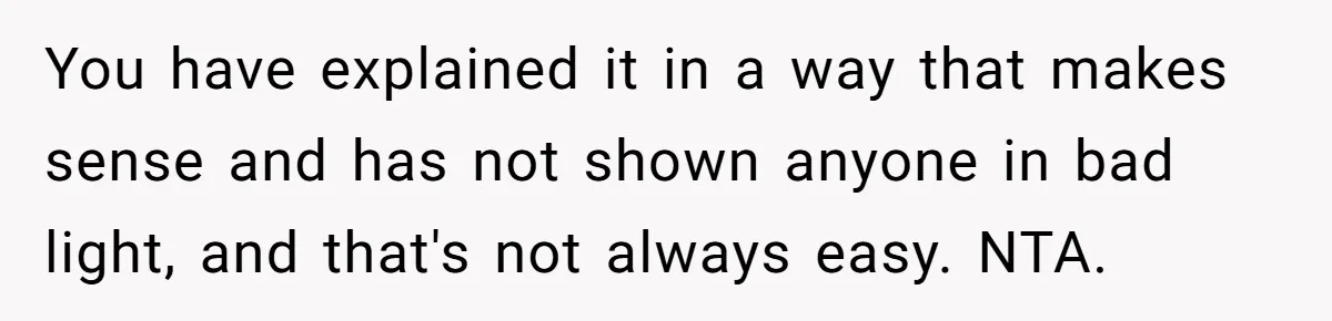 You have explained it in a way that makes sense and has not shown anyone in bad light, and that's not always easy. NTA.