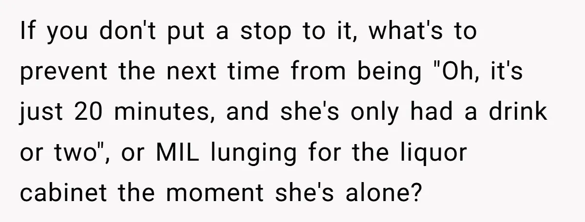 If you don't put a stop to it, what's to prevent the next time from being "Oh, it's just 20 minutes, and she's only had a drink or two", or...