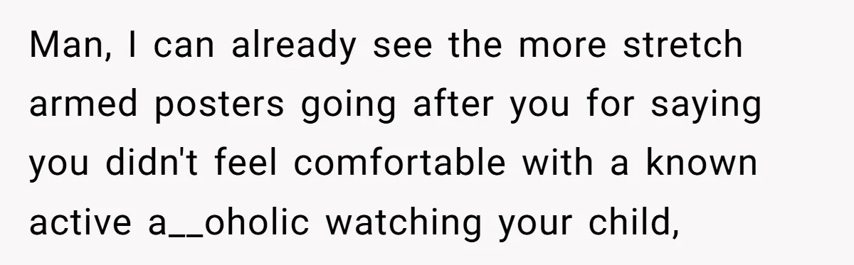 Man, I can already see the more stretch armed posters going after you for saying you didn't feel comfortable with a known active a__oholic watching your child,