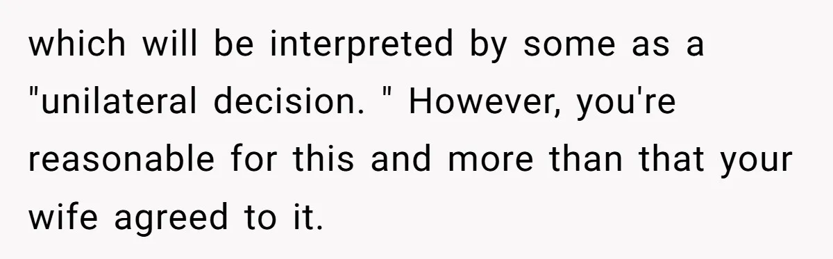 which will be interpreted by some as a "unilateral decision. " However, you're reasonable for this and more than that your wife agreed to it.