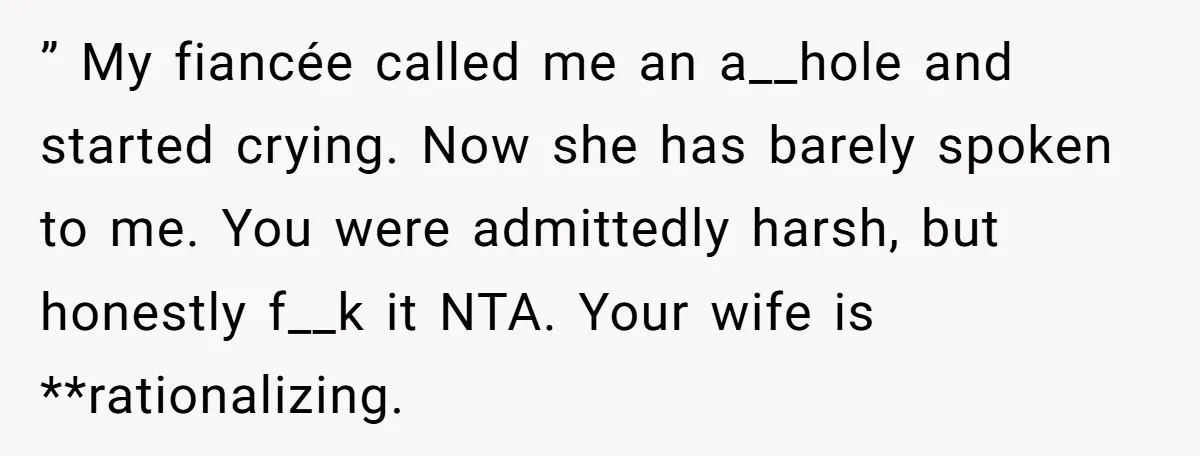 ” My fiancée called me an a__hole and started crying. Now she has barely spoken to me. You were admittedly harsh, but honestly f__k it NTA. Your wife is **rationalizing.