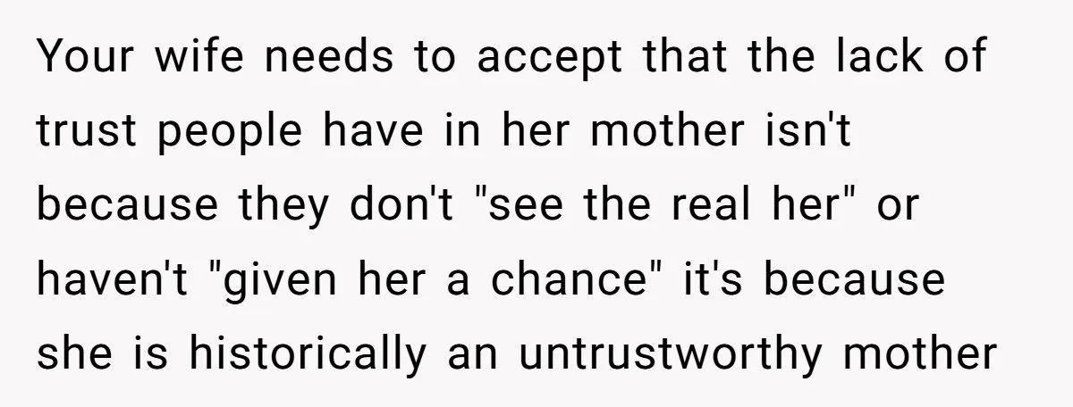 Your wife needs to accept that the lack of trust people have in her mother isn't because they don't "see the real her" or haven't "given her a chance" it's...
