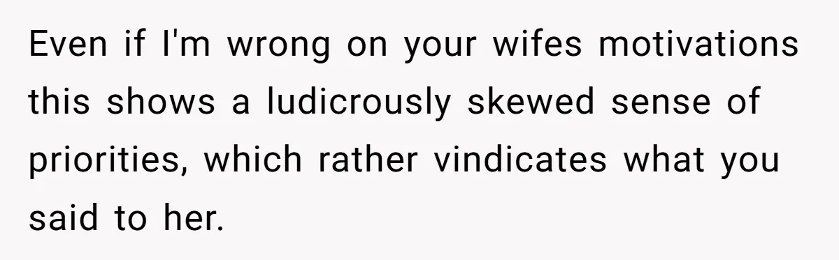 Even if I'm wrong on your wifes motivations this shows a ludicrously skewed sense of priorities, which rather vindicates what you said to her.