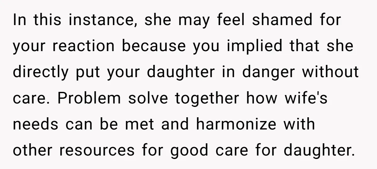 In this instance, she may feel shamed for your reaction because you implied that she directly put your daughter in danger without care. Problem solve together how wife's needs can...