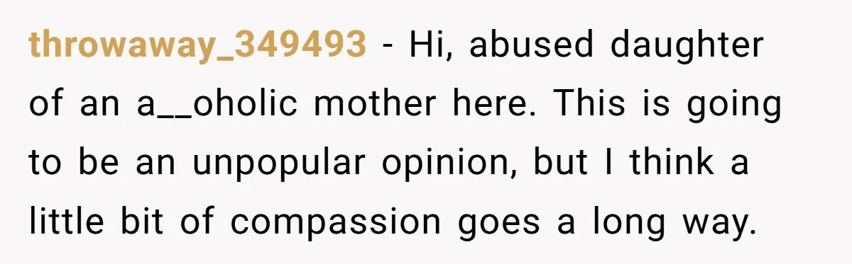 throwaway_349493 - Hi, abused daughter of an a__oholic mother here. This is going to be an unpopular opinion, but I think a little bit of compassion goes a long way.