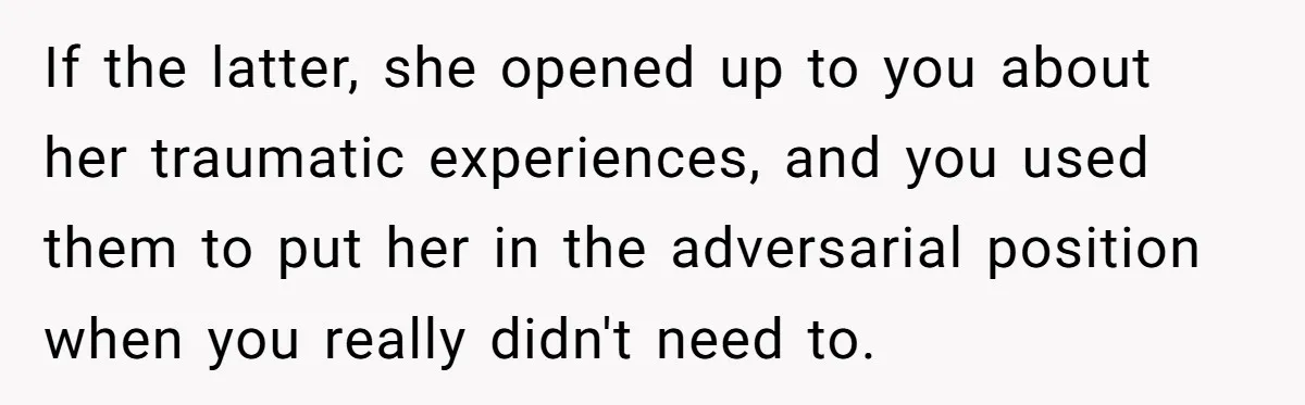 If the latter, she opened up to you about her traumatic experiences, and you used them to put her in the adversarial position when you really didn't need to.
