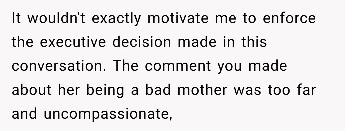 It wouldn't exactly motivate me to enforce the executive decision made in this conversation. The comment you made about her being a bad mother was too far and uncompassionate,