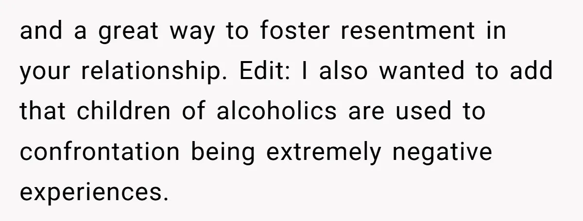 and a great way to foster resentment in your relationship. Edit: I also wanted to add that children of alcoholics are used to confrontation being extremely negative experiences.