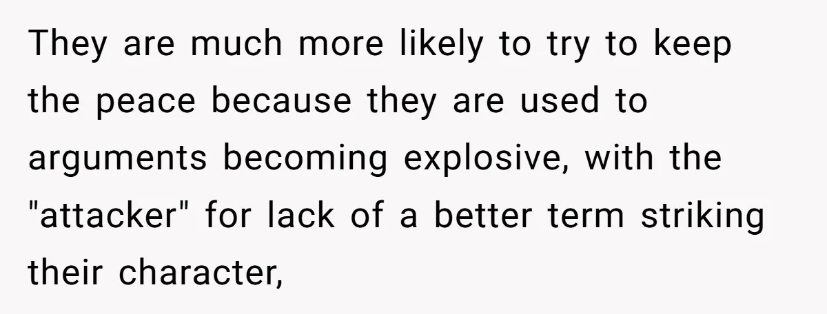 They are much more likely to try to keep the peace because they are used to arguments becoming explosive, with the "attacker" for lack of a better term striking their...