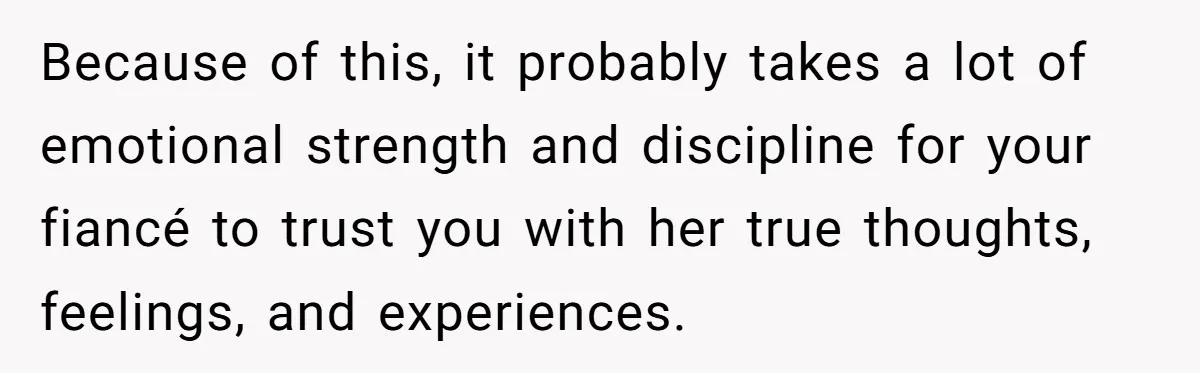 Because of this, it probably takes a lot of emotional strength and discipline for your fiancé to trust you with her true thoughts, feelings, and experiences.